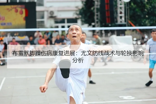 布雷默脚踝伤病康复进展：尤文防线战术与轮换影响分析